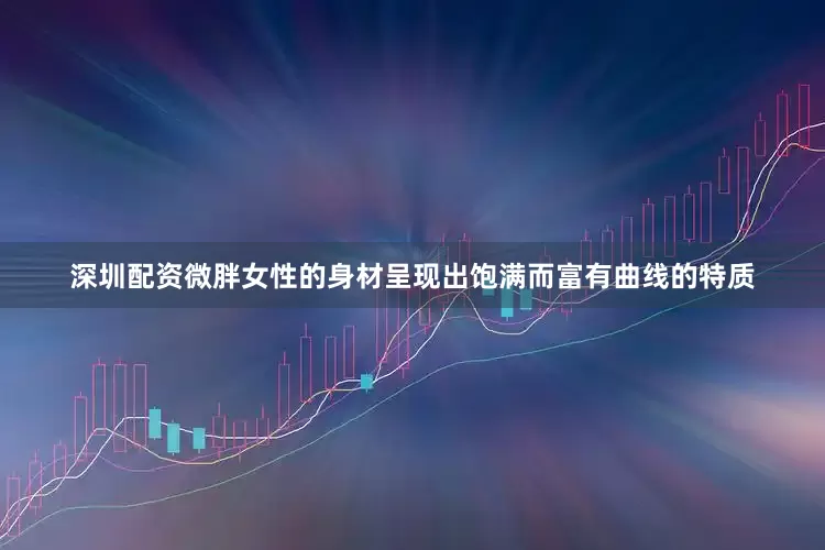 深圳配资微胖女性的身材呈现出饱满而富有曲线的特质