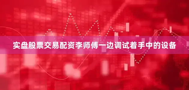 实盘股票交易配资李师傅一边调试着手中的设备