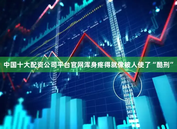 中国十大配资公司平台官网浑身疼得就像被人使了“酷刑”