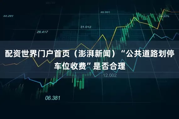 配资世界门户首页（澎湃新闻）“公共道路划停车位收费”是否合理