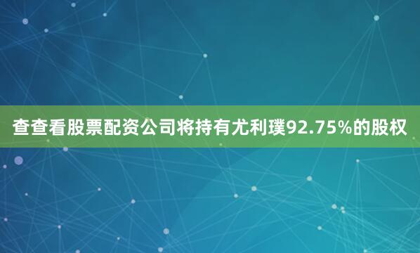 查查看股票配资公司将持有尤利璞92.75%的股权