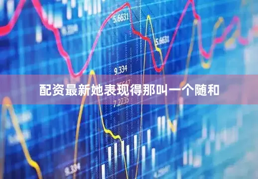 配资最新她表现得那叫一个随和