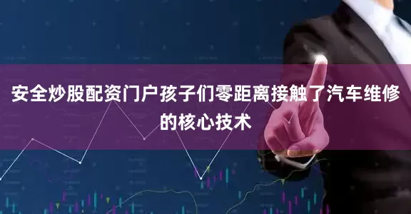 安全炒股配资门户孩子们零距离接触了汽车维修的核心技术