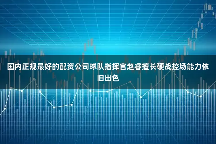 国内正规最好的配资公司球队指挥官赵睿擅长硬战控场能力依旧出色