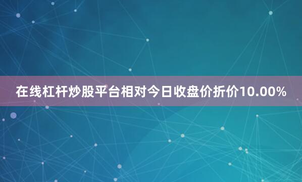在线杠杆炒股平台相对今日收盘价折价10.00%