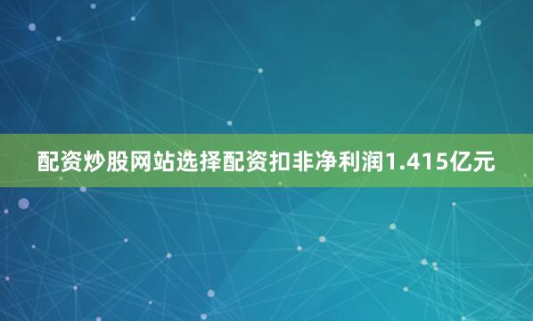 配资炒股网站选择配资扣非净利润1.415亿元