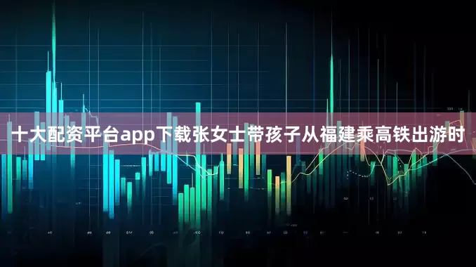 十大配资平台app下载张女士带孩子从福建乘高铁出游时