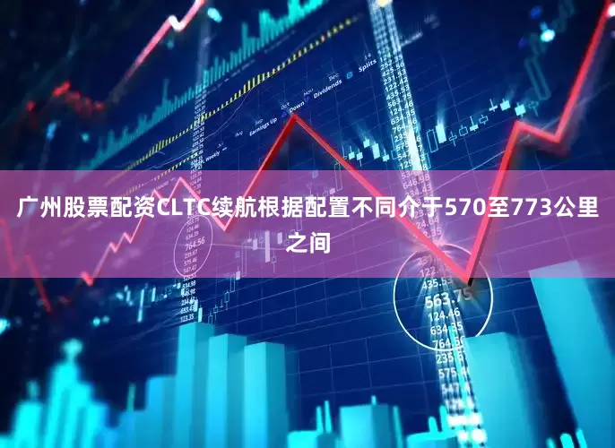 广州股票配资CLTC续航根据配置不同介于570至773公里之间